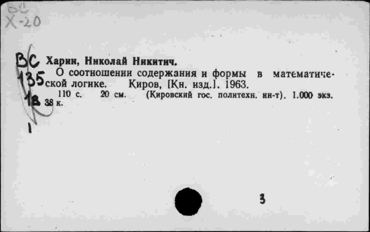 ﻿Харин, Николай Никитич.
► О соотношении содержания и формы в математической логике. Киров, [Кн. изд.]. 1963.
ПО с. 20 см. (Кировский гос. политехи, ин-т). 1.000 экз. 38 к.